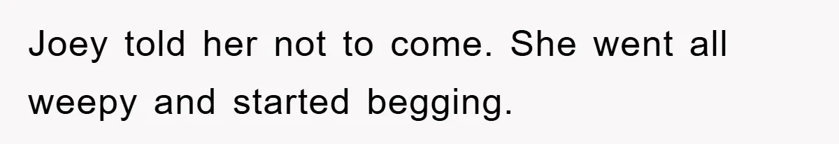 Joey told her not to come. She went all weepy and started begging.