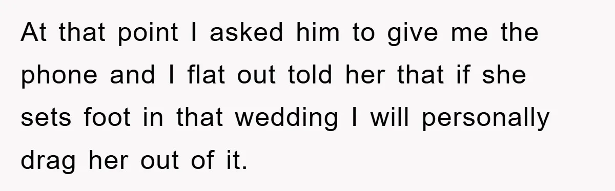 At that point I asked him to give me the phone and I flat out told her that if she sets foot in that wedding I will personally drag her...