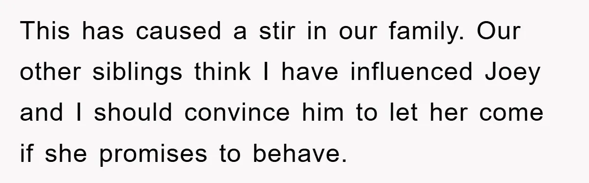This has caused a stir in our family. Our other siblings think I have influenced Joey and I should convince him to let her come if she promises to behave.