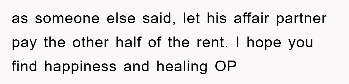 as someone else said, let his affair partner pay the other half of the rent. I hope you find happiness and healing OP