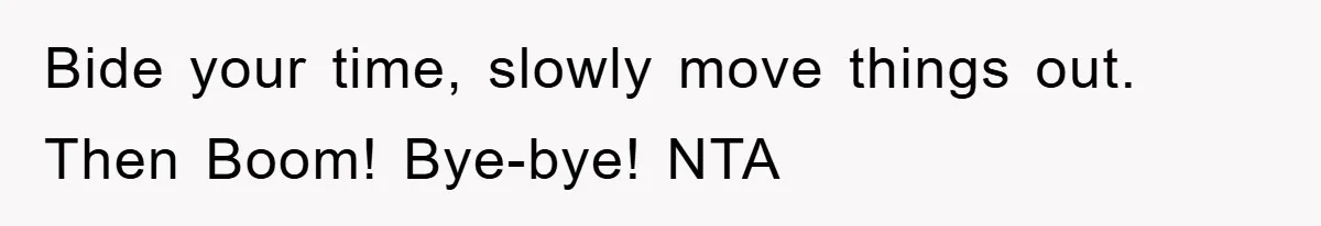 Bide your time, slowly move things out. Then Boom! Bye-bye! NTA