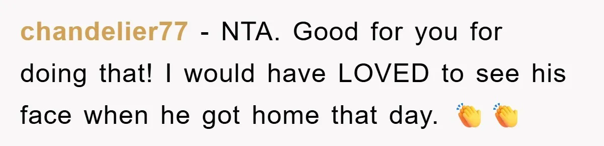 chandelier77 - NTA. Good for you for doing that! I would have LOVED to see his face when he got home that day. 👏👏