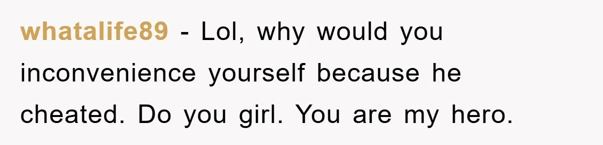 whatalife89 - Lol, why would you inconvenience yourself because he cheated. Do you girl. You are my hero.