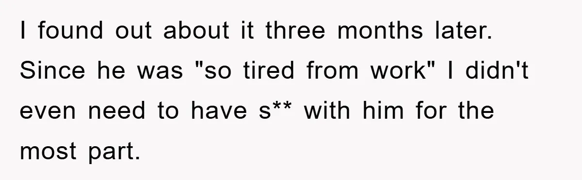 I found out about it three months later. Since he was "so tired from work" I didn't even need to have s** with him for the most part.