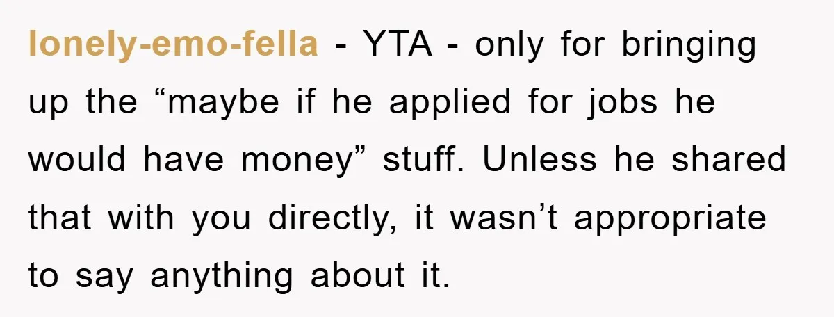 lonely-emo-fella - YTA - only for bringing up the “maybe if he applied for jobs he would have money” stuff. Unless he shared that with you directly, it wasn’t appropriate...