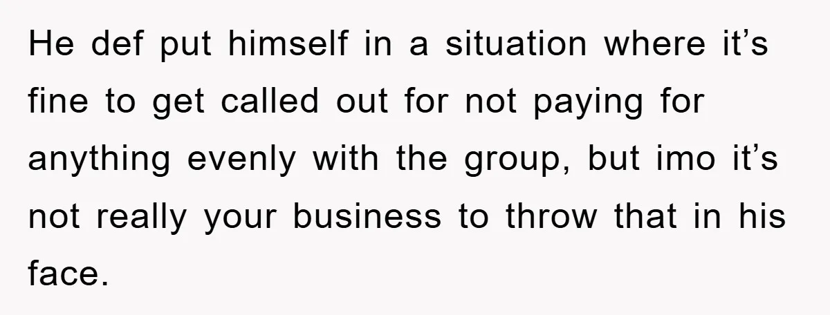 He def put himself in a situation where it’s fine to get called out for not paying for anything evenly with the group, but imo it’s not really your business...