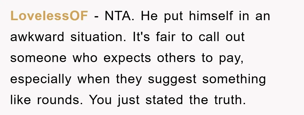 LovelessOF - NTA. He put himself in an awkward situation. It's fair to call out someone who expects others to pay, especially when they suggest something like rounds. You just...