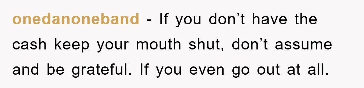 onedanoneband - If you don’t have the cash keep your mouth shut, don’t assume and be grateful. If you even go out at all.