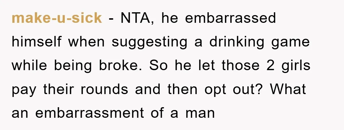 make-u-sick - NTA, he embarrassed himself when suggesting a drinking game while being broke. So he let those 2 girls pay their rounds and then opt out? What an embarrassment...
