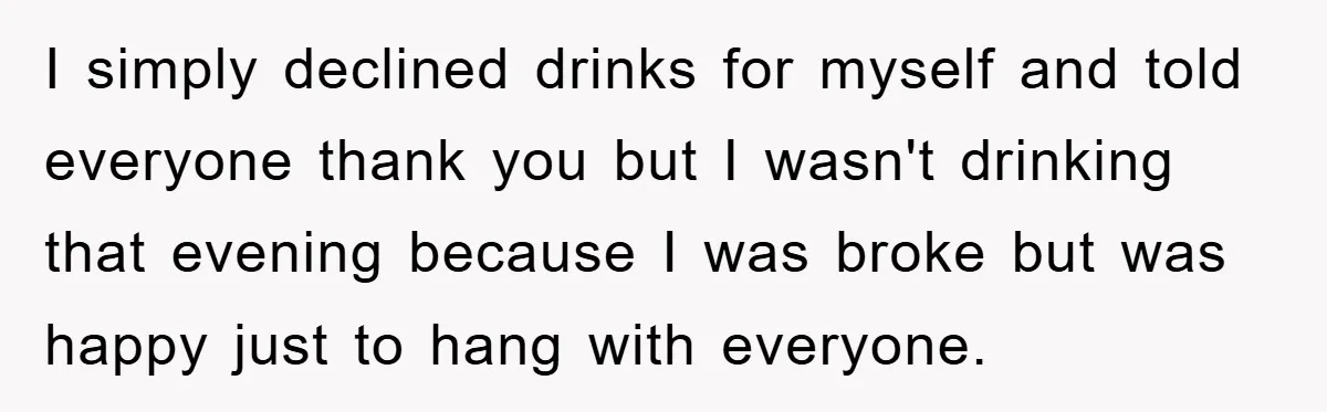 I simply declined drinks for myself and told everyone thank you but I wasn't drinking that evening because I was broke but was happy just to hang with everyone.