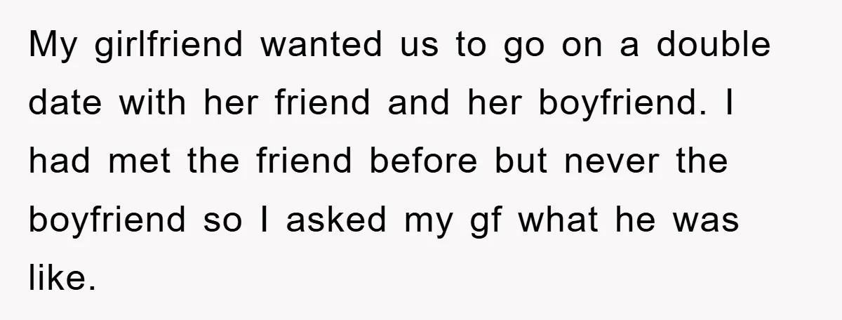 My girlfriend wanted us to go on a double date with her friend and her boyfriend. I had met the friend before but never the boyfriend so I asked my...
