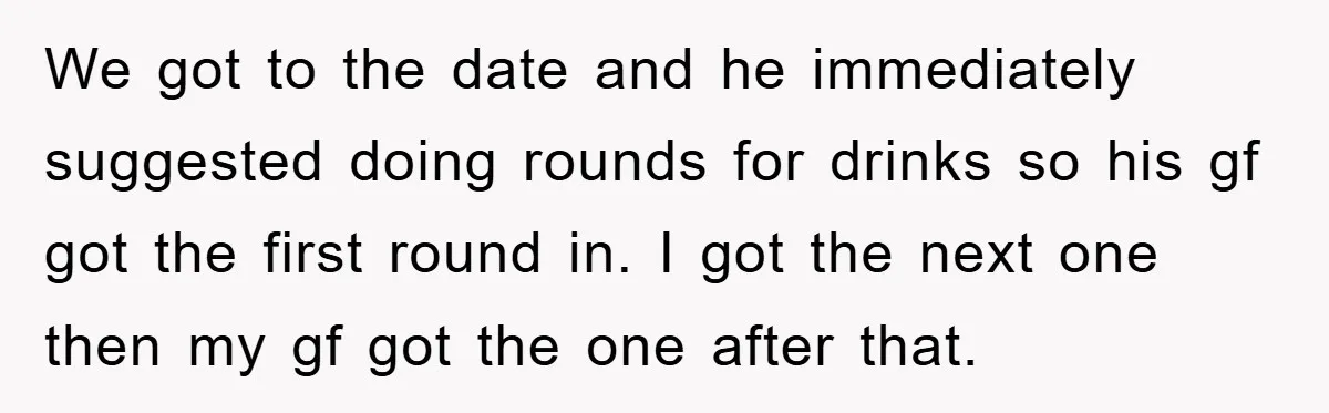 We got to the date and he immediately suggested doing rounds for drinks so his gf got the first round in. I got the next one then my gf got...