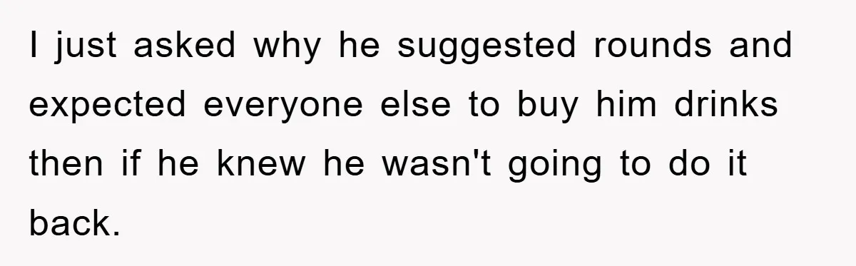 I just asked why he suggested rounds and expected everyone else to buy him drinks then if he knew he wasn't going to do it back.