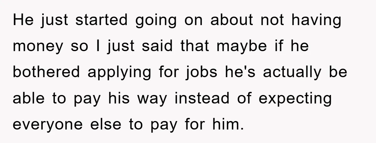 He just started going on about not having money so I just said that maybe if he bothered applying for jobs he's actually be able to pay his way instead...