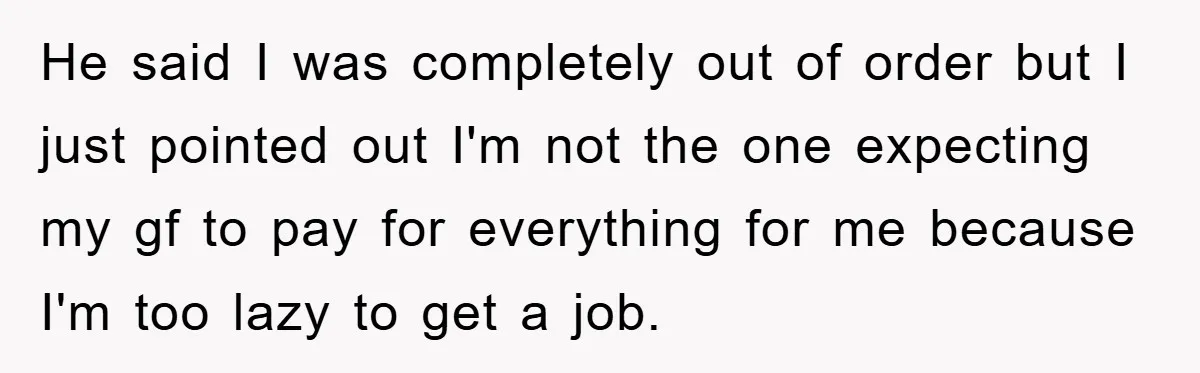 He said I was completely out of order but I just pointed out I'm not the one expecting my gf to pay for everything for me because I'm too lazy...