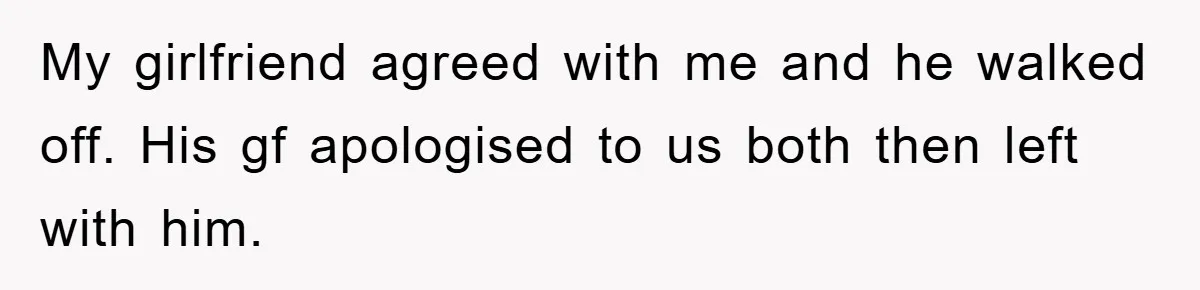 My girlfriend agreed with me and he walked off. His gf apologised to us both then left with him.