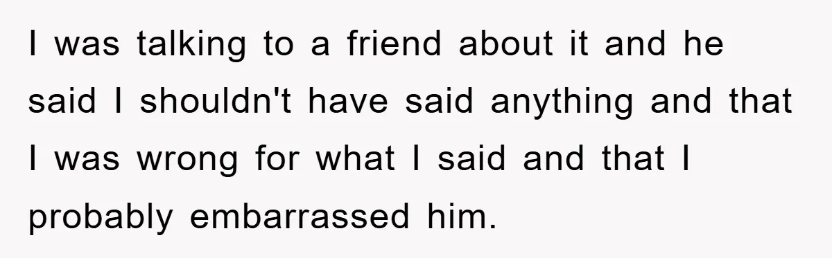I was talking to a friend about it and he said I shouldn't have said anything and that I was wrong for what I said and that I probably embarrassed...