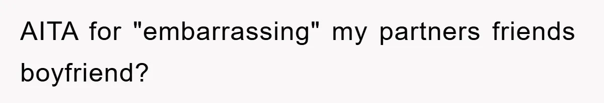 AITA for "embarrassing" my partners friends boyfriend?