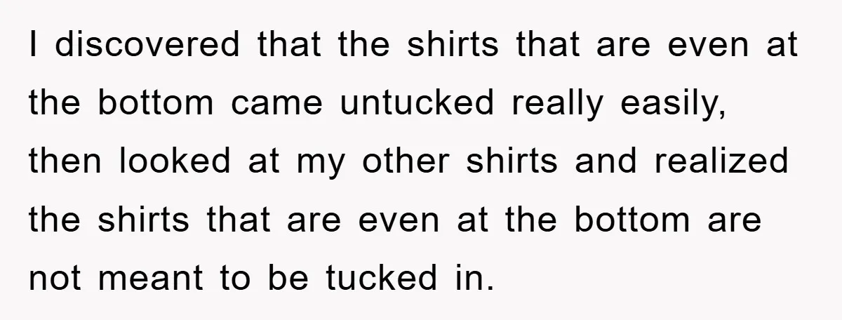 I discovered that the shirts that are even at the bottom came untucked really easily, then looked at my other shirts and realized the shirts that are even at the...
