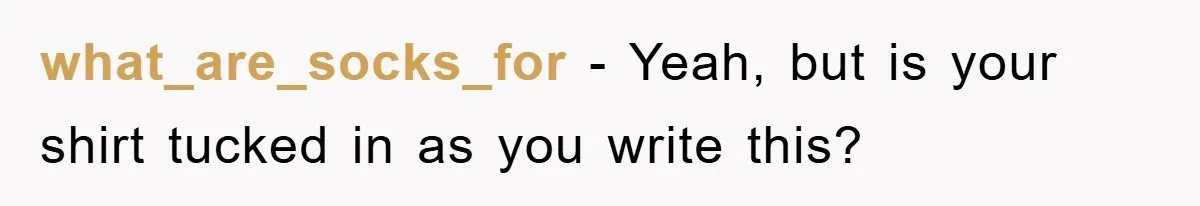 what_are_socks_for − Yeah, but is your shirt tucked in as you write this?