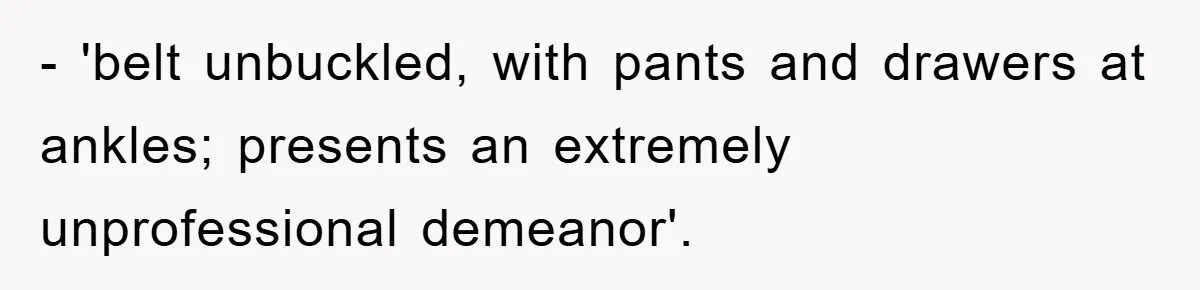 - 'belt unbuckled, with pants and drawers at ankles; presents an extremely unprofessional demeanor'.