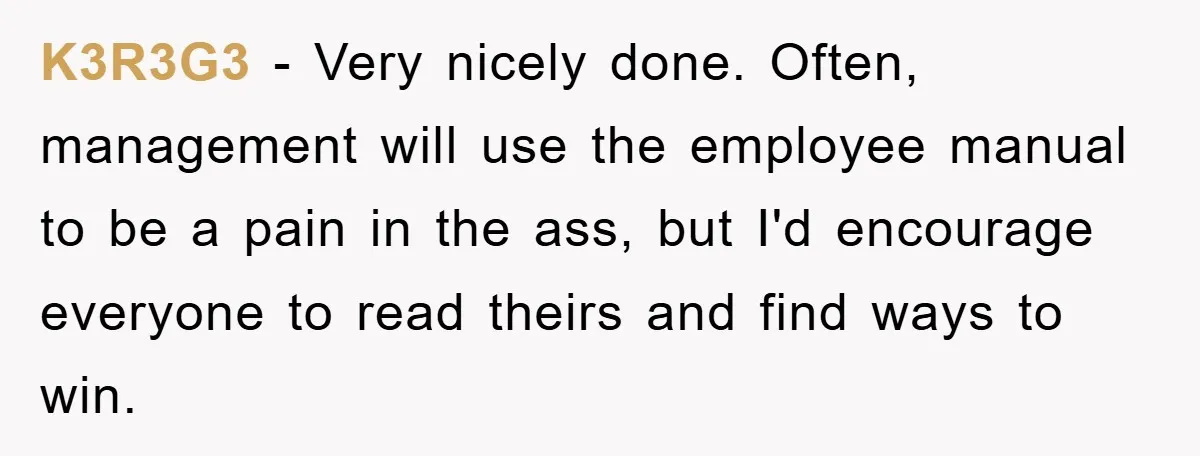 K3R3G3 − Very nicely done. Often, management will use the employee manual to be a pain in the ass, but I'd encourage everyone to read theirs and find ways to...