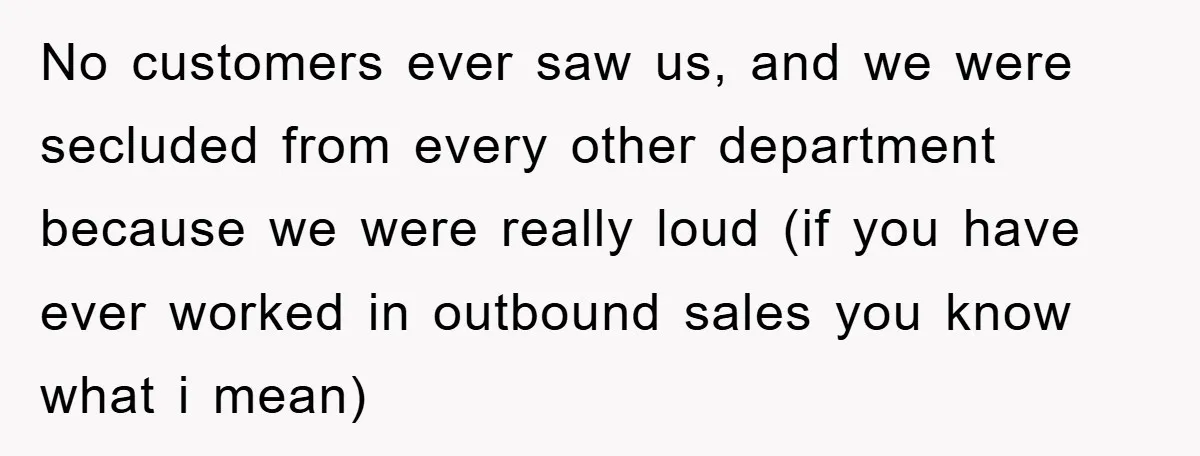 No customers ever saw us, and we were secluded from every other department because we were really loud (if you have ever worked in outbound sales you know what i...