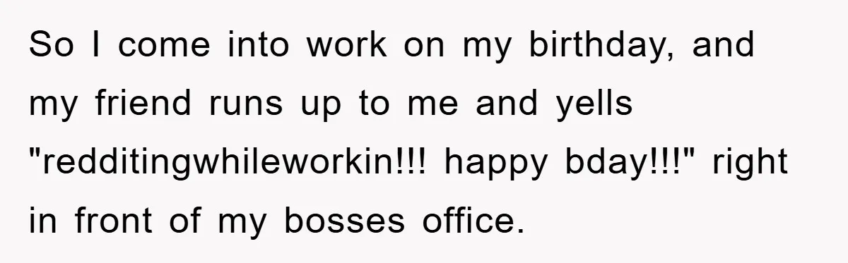 So I come into work on my birthday, and my friend runs up to me and yells "redditingwhileworkin!!! happy bday!!!" right in front of my bosses office.
