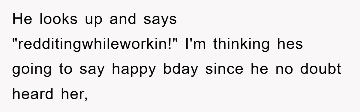He looks up and says "redditingwhileworkin!" I'm thinking hes going to say happy bday since he no doubt heard her,