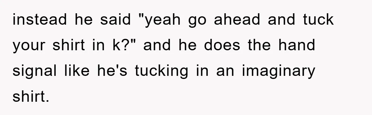 instead he said "yeah go ahead and tuck your shirt in k?" and he does the hand signal like he's tucking in an imaginary shirt.
