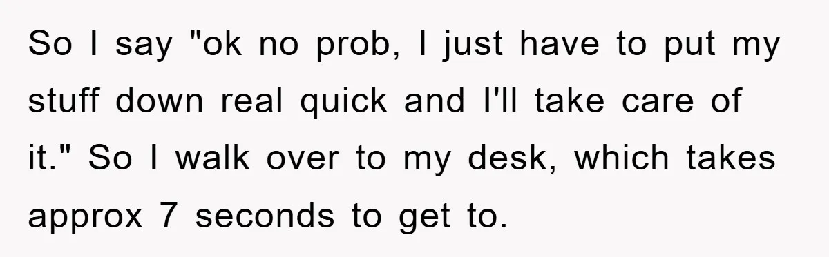 So I say "ok no prob, I just have to put my stuff down real quick and I'll take care of it." So I walk over to my desk, which...