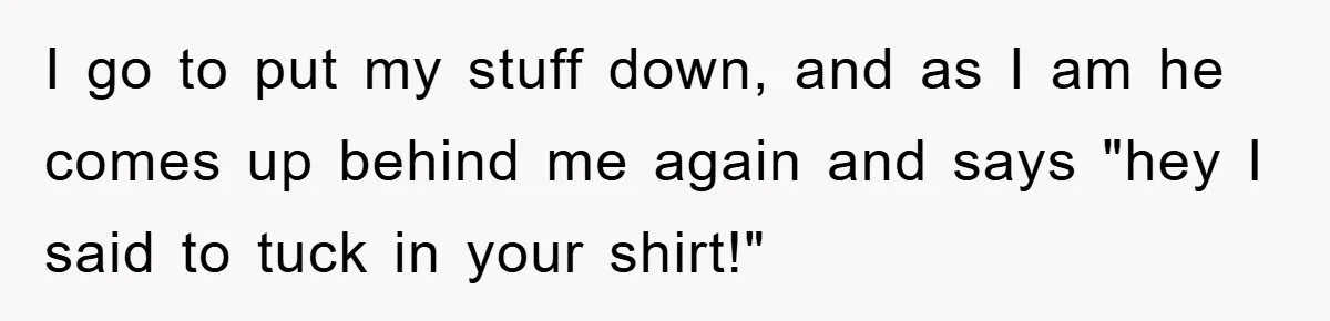 I go to put my stuff down, and as I am he comes up behind me again and says "hey I said to tuck in your shirt!"