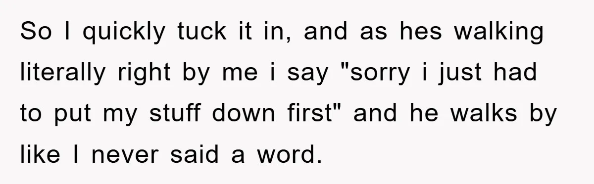 So I quickly tuck it in, and as hes walking literally right by me i say "sorry i just had to put my stuff down first" and he walks by...