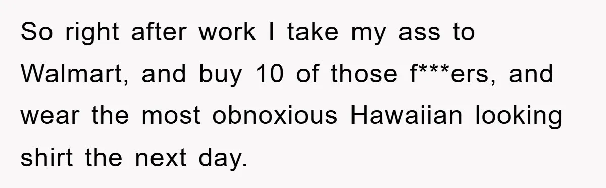 So right after work I take my ass to Walmart, and buy 10 of those f***ers, and wear the most obnoxious Hawaiian looking shirt the next day.