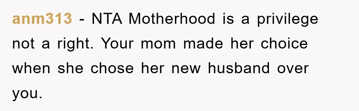 anm313 - NTA Motherhood is a privilege not a right. Your mom made her choice when she chose her new husband over you.
