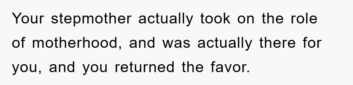 Your stepmother actually took on the role of motherhood, and was actually there for you, and you returned the favor.