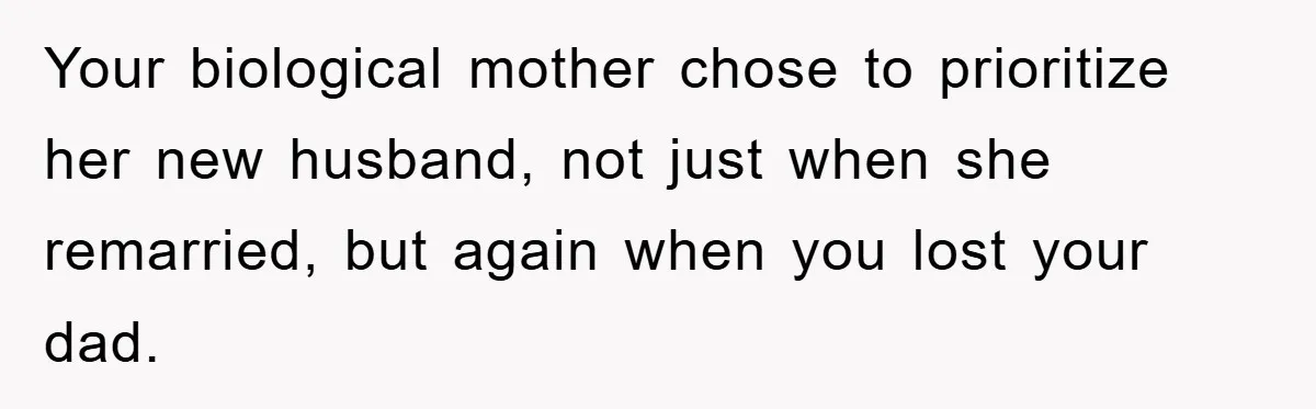 Your biological mother chose to prioritize her new husband, not just when she remarried, but again when you lost your dad.