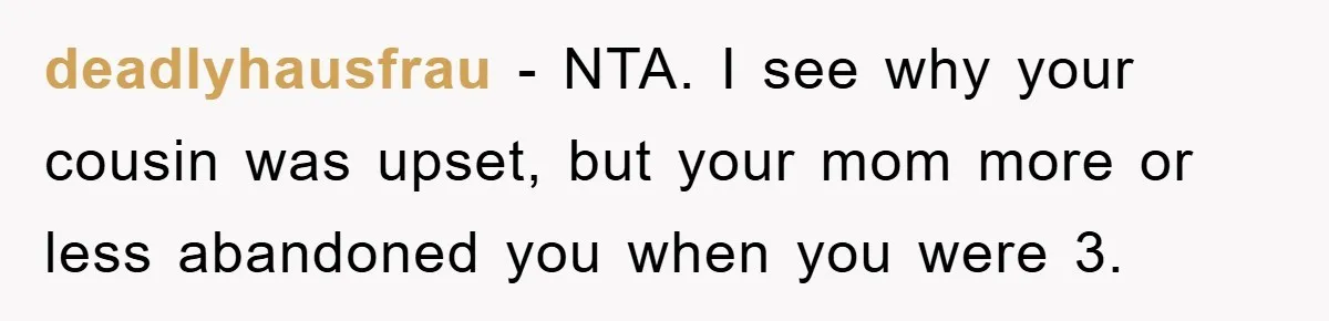 deadlyhausfrau - NTA. I see why your cousin was upset, but your mom more or less abandoned you when you were 3.