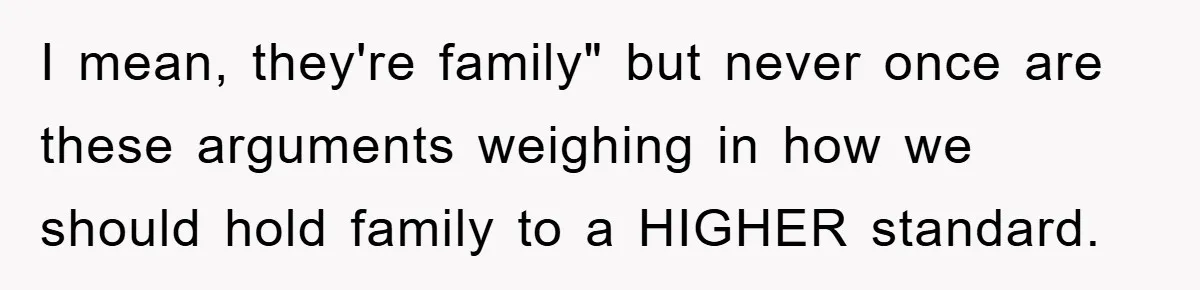 I mean, they're family" but never once are these arguments weighing in how we should hold family to a HIGHER standard.