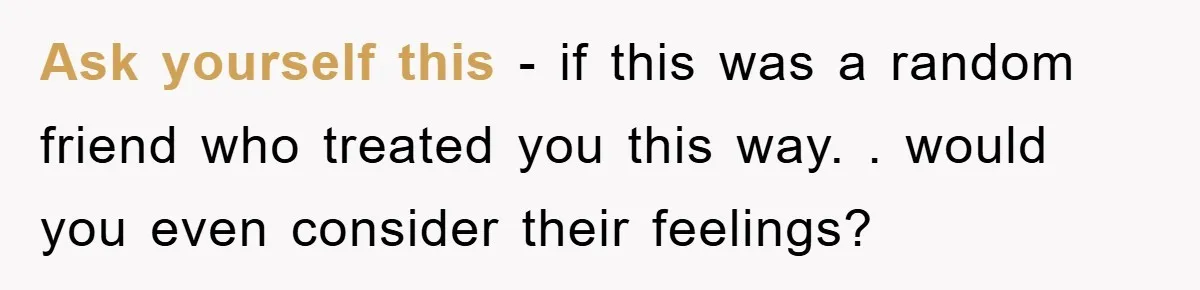 Ask yourself this - if this was a random friend who treated you this way. . would you even consider their feelings?