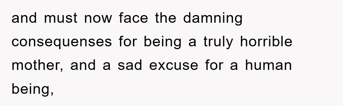 and must now face the damning consequenses for being a truly horrible mother, and a sad excuse for a human being,