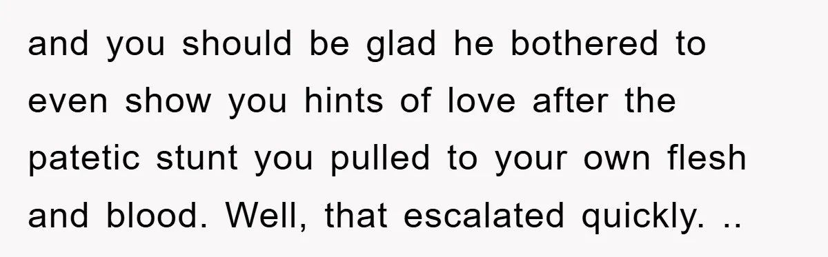 and you should be glad he bothered to even show you hints of love after the patetic stunt you pulled to your own flesh and blood. Well, that escalated quickly....