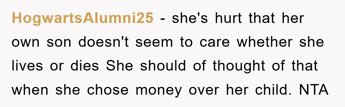 HogwartsAlumni25 - she's hurt that her own son doesn't seem to care whether she lives or dies She should of thought of that when she chose money over her child....