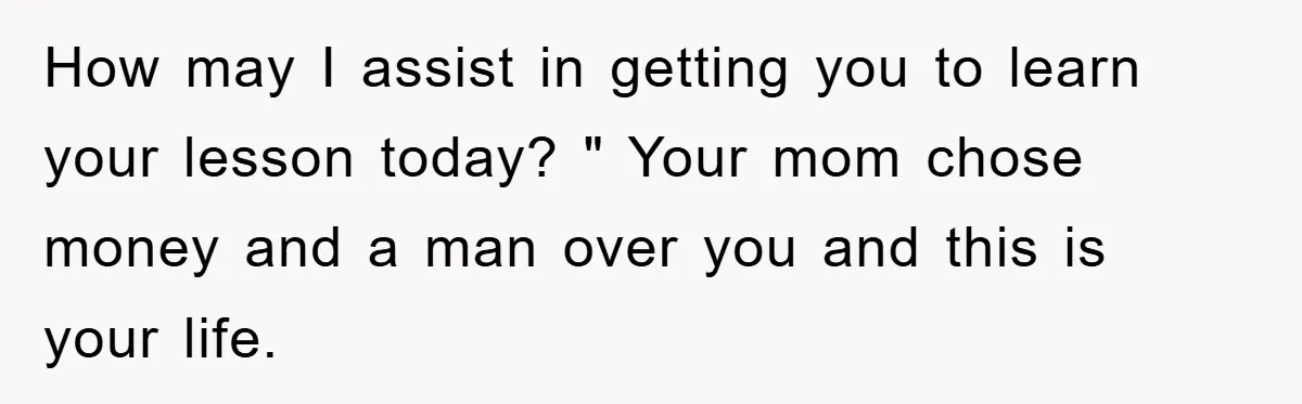 How may I assist in getting you to learn your lesson today? " Your mom chose money and a man over you and this is your life.