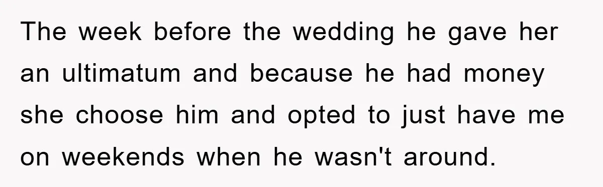 The week before the wedding he gave her an ultimatum and because he had money she choose him and opted to just have me on weekends when he wasn't around.