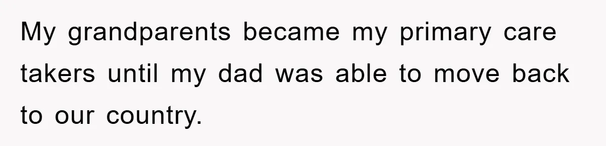 My grandparents became my primary care takers until my dad was able to move back to our country.