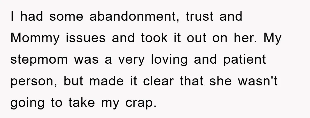 I had some abandonment, trust and Mommy issues and took it out on her. My stepmom was a very loving and patient person, but made it clear that she wasn't...
