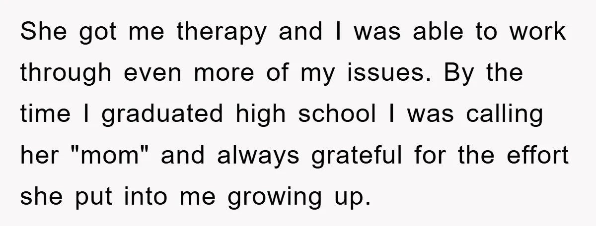She got me therapy and I was able to work through even more of my issues. By the time I graduated high school I was calling her "mom" and always...