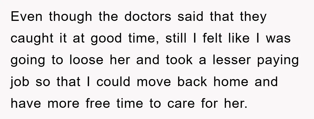 Even though the doctors said that they caught it at good time, still I felt like I was going to loose her and took a lesser paying job so that...