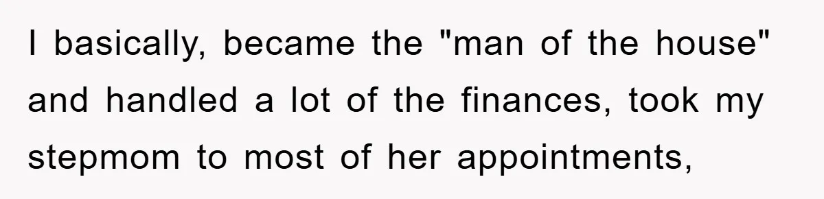 I basically, became the "man of the house" and handled a lot of the finances, took my stepmom to most of her appointments,